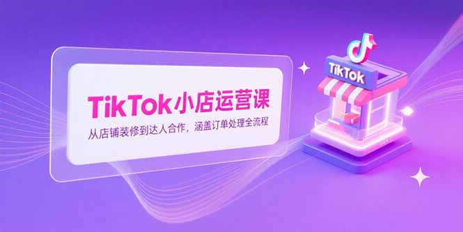 TikTok小店运营课，从店铺装修到达人合作，涵盖订单处理全流程-智取云网创