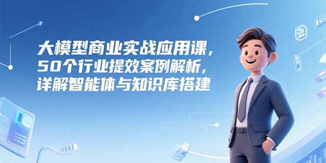 大模型商业实战应用课，50个行业提效案例解析，详解智能体与知识库搭建-智取云网创